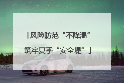 风险防范“不降温” 筑牢夏季“安全堤”