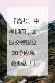 高考、中考期间，太原交警设立20个应急救助站！