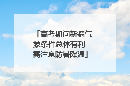 高考期间新疆气象条件总体有利 需注意防暑降温