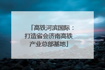 高铁河滨国际：打造省会济南高铁产业总部基地