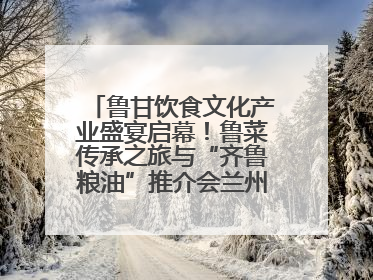 鲁甘饮食文化产业盛宴启幕！鲁菜传承之旅与“齐鲁粮油”推介会兰州共襄盛举