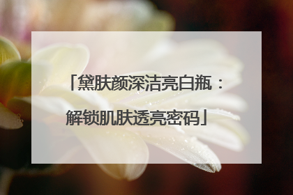 黛肤颜深洁亮白瓶：解锁肌肤透亮密码