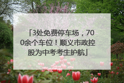 3处免费停车场，700余个车位！顺义市政控股为中考考生护航