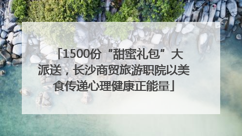 1500份“甜蜜礼包”大派送，长沙商贸旅游职院以美食传递心理健康正能量