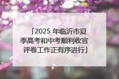 2025 年临沂市夏季高考和中考顺利收官 评卷工作正有序进行