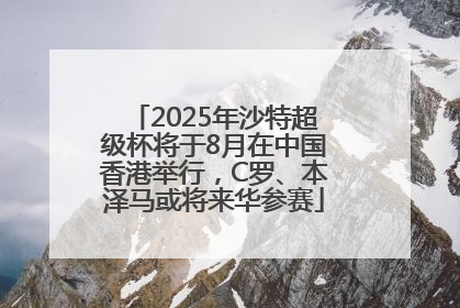 2025年沙特超级杯将于8月在中国香港举行，C罗、本泽马或将来华参赛