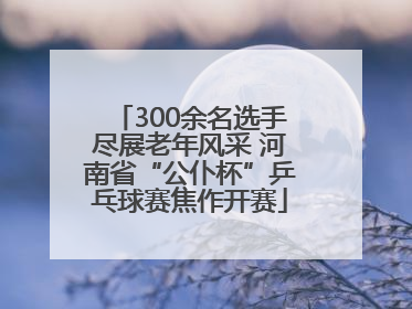 300余名选手尽展老年风采 河南省“公仆杯”乒乓球赛焦作开赛
