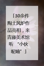 30余件陶土风炉作品亮相，来青藤美术馆听 “小伙呢喃”