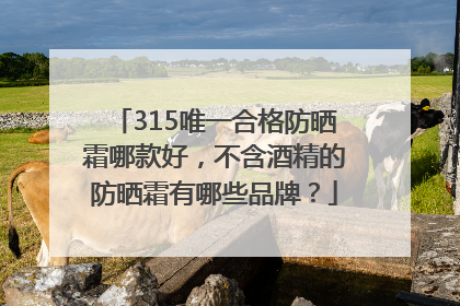 315唯一合格防晒霜哪款好，不含酒精的防晒霜有哪些品牌？