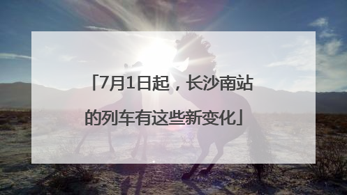 7月1日起，长沙南站的列车有这些新变化