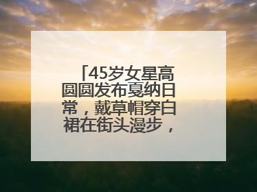 45岁女星高圆圆发布戛纳日常，戴草帽穿白裙在街头漫步，宛如电影画面