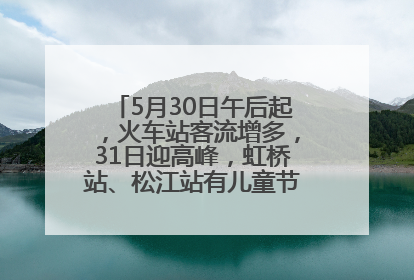 5月30日午后起，火车站客流增多，31日迎高峰，虹桥站、松江站有儿童节和端午亲子活动